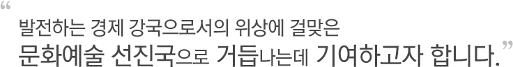 발전하는 경제 강국으로서의 위상에 걸맞은문화예술 선진국으로 거듭나는데 기여하고자 합니다.